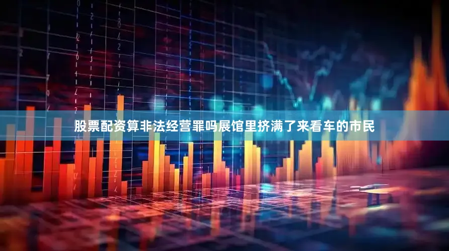 股票配资算非法经营罪吗展馆里挤满了来看车的市民